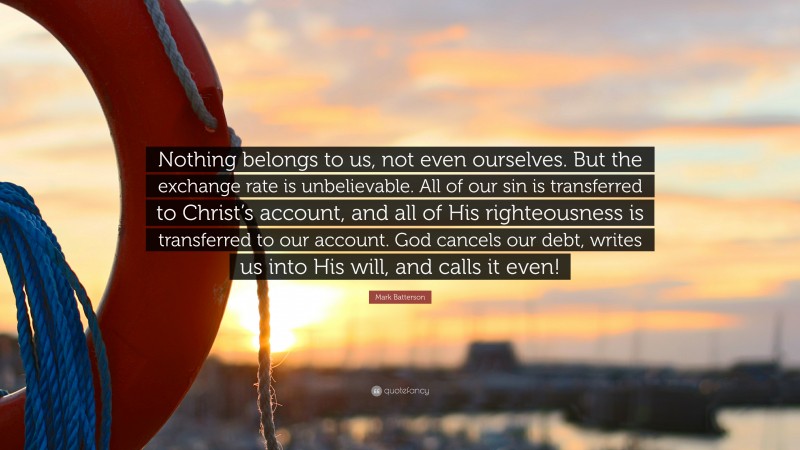 Mark Batterson Quote: “Nothing belongs to us, not even ourselves. But the exchange rate is unbelievable. All of our sin is transferred to Christ’s account, and all of His righteousness is transferred to our account. God cancels our debt, writes us into His will, and calls it even!”