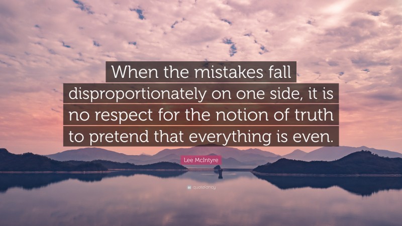 Lee McIntyre Quote: “When the mistakes fall disproportionately on one side, it is no respect for the notion of truth to pretend that everything is even.”