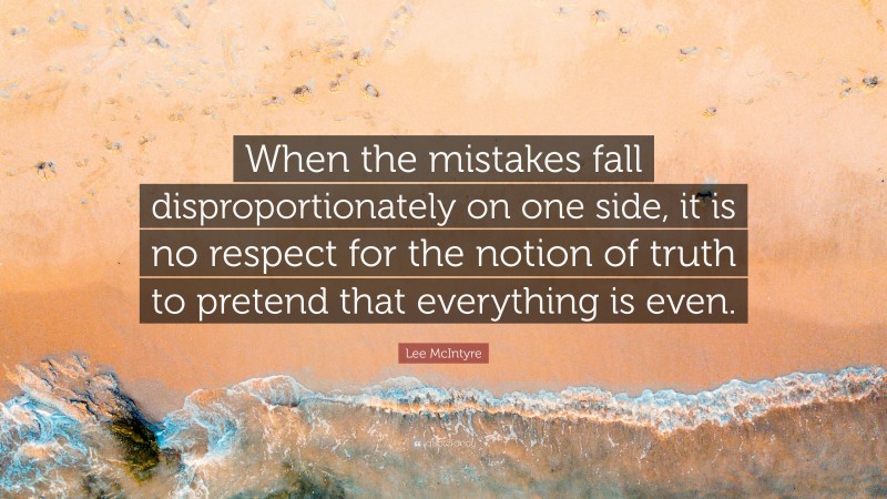 Lee McIntyre Quote: “When the mistakes fall disproportionately on one side, it is no respect for the notion of truth to pretend that everything is even.”
