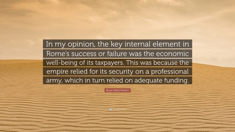 Bryan Ward-Perkins Quote: “In my opinion, the key internal element in Rome’s success or failure was the economic well-being of its taxpayers. This was because the empire relied for its security on a professional army, which in turn relied on adequate funding.”