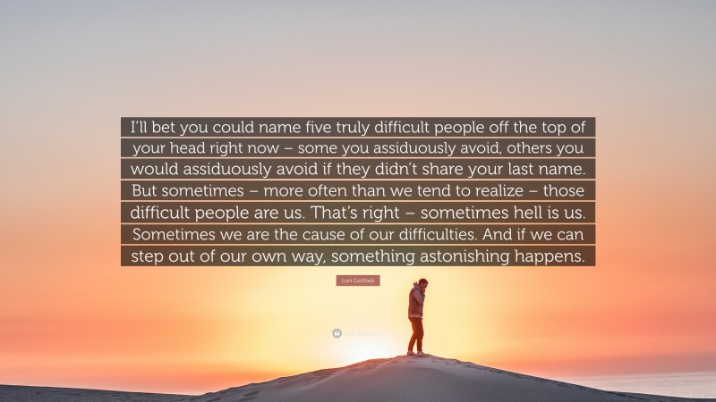 Lori Gottlieb Quote: “I’ll bet you could name five truly difficult people off the top of your head right now – some you assiduously avoid, others you would assiduously avoid if they didn’t share your last name. But sometimes – more often than we tend to realize – those difficult people are us. That’s right – sometimes hell is us. Sometimes we are the cause of our difficulties. And if we can step out of our own way, something astonishing happens.”