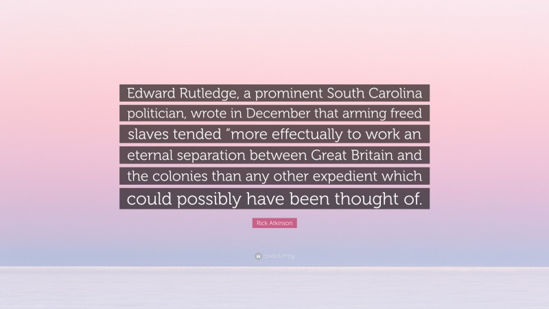 Rick Atkinson Quote: “Edward Rutledge, a prominent South Carolina politician, wrote in December that arming freed slaves tended “more effectually to work an eternal separation between Great Britain and the colonies than any other expedient which could possibly have been thought of.”