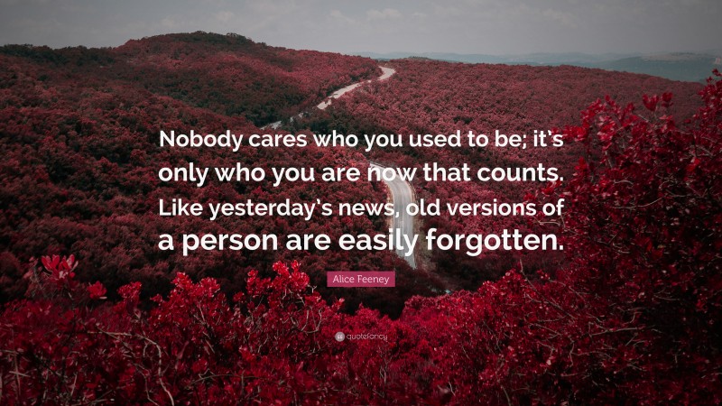 Alice Feeney Quote: “Nobody cares who you used to be; it’s only who you are now that counts. Like yesterday’s news, old versions of a person are easily forgotten.”
