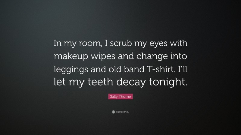 Sally Thorne Quote: “In my room, I scrub my eyes with makeup wipes and change into leggings and old band T-shirt. I’ll let my teeth decay tonight.”