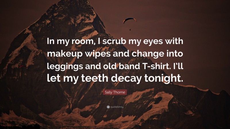 Sally Thorne Quote: “In my room, I scrub my eyes with makeup wipes and change into leggings and old band T-shirt. I’ll let my teeth decay tonight.”