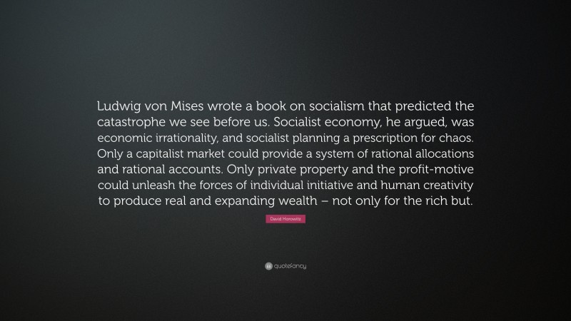 David Horowitz Quote: “Ludwig von Mises wrote a book on socialism that predicted the catastrophe we see before us. Socialist economy, he argued, was economic irrationality, and socialist planning a prescription for chaos. Only a capitalist market could provide a system of rational allocations and rational accounts. Only private property and the profit-motive could unleash the forces of individual initiative and human creativity to produce real and expanding wealth – not only for the rich but.”