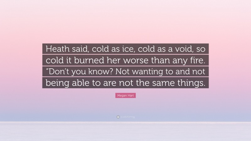 Megan Hart Quote: “Heath said, cold as ice, cold as a void, so cold it burned her worse than any fire. “Don’t you know? Not wanting to and not being able to are not the same things.”