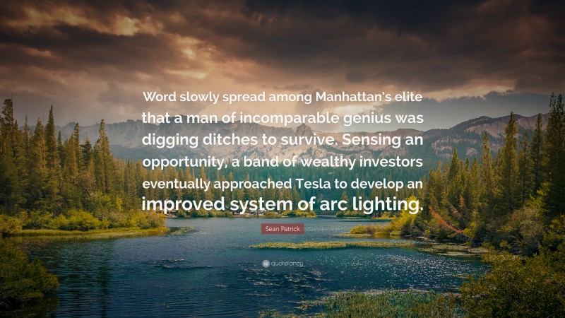 Sean Patrick Quote: “Word slowly spread among Manhattan’s elite that a man of incomparable genius was digging ditches to survive. Sensing an opportunity, a band of wealthy investors eventually approached Tesla to develop an improved system of arc lighting.”