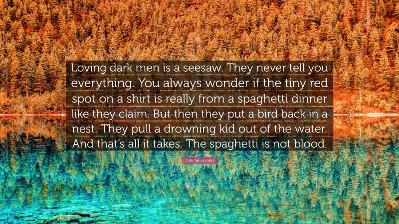 Julia Heaberlin Quote: “Loving dark men is a seesaw. They never tell you everything. You always wonder if the tiny red spot on a shirt is really from a spaghetti dinner like they claim. But then they put a bird back in a nest. They pull a drowning kid out of the water. And that’s all it takes. The spaghetti is not blood.”