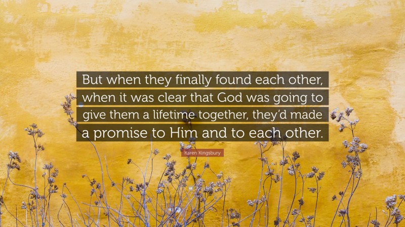 Karen Kingsbury Quote: “But when they finally found each other, when it was clear that God was going to give them a lifetime together, they’d made a promise to Him and to each other.”