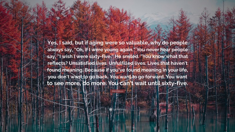 Mitch Albom Quote: “Yes, I said, but if aging were so valuable, why do people always say, “Oh, if I were young again.” You never hear people say, “I wish I were sixty-five.” He smiled. “You know what that reflects? Unsatisfied lives. Unfulfilled lives. Lives that haven’t found meaning. Because if you’ve found meaning in your life, you don’t want to go back. You want to go forward. You want to see more, do more. You can’t wait until sixty-five.”