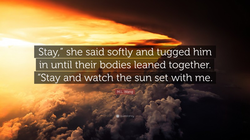 M.L. Wang Quote: “Stay,” she said softly and tugged him in until their bodies leaned together. “Stay and watch the sun set with me.”