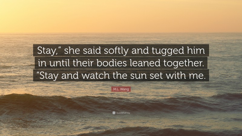 M.L. Wang Quote: “Stay,” she said softly and tugged him in until their bodies leaned together. “Stay and watch the sun set with me.”