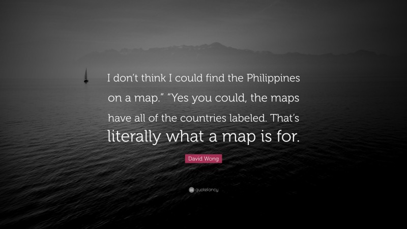 David Wong Quote: “I don’t think I could find the Philippines on a map.” “Yes you could, the maps have all of the countries labeled. That’s literally what a map is for.”