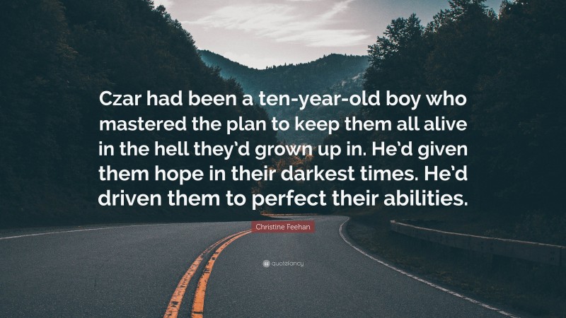 Christine Feehan Quote: “Czar had been a ten-year-old boy who mastered the plan to keep them all alive in the hell they’d grown up in. He’d given them hope in their darkest times. He’d driven them to perfect their abilities.”