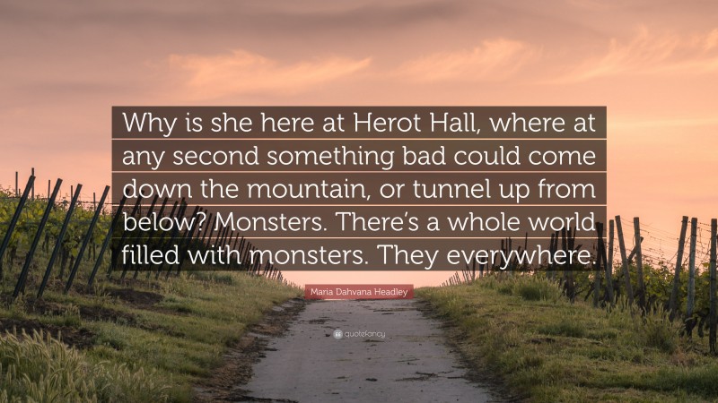 Maria Dahvana Headley Quote: “Why is she here at Herot Hall, where at any second something bad could come down the mountain, or tunnel up from below? Monsters. There’s a whole world filled with monsters. They everywhere.”