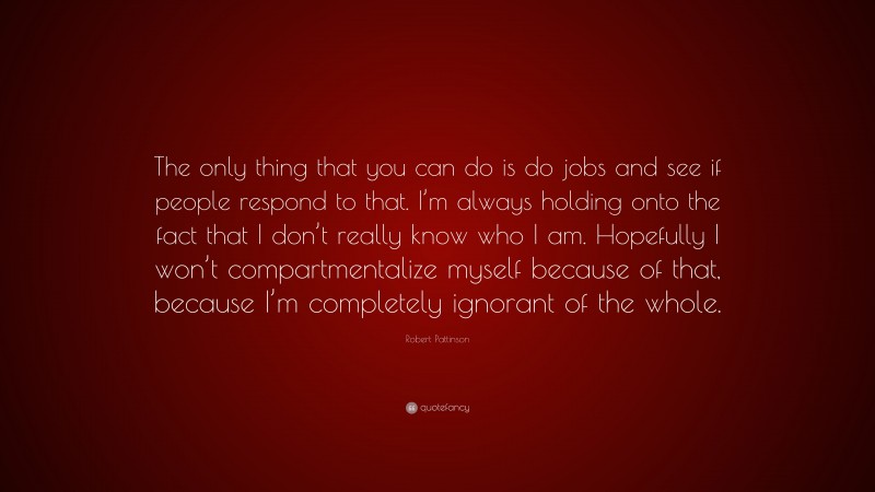 Robert Pattinson Quote: “The only thing that you can do is do jobs and see if people respond to that. I’m always holding onto the fact that I don’t really know who I am. Hopefully I won’t compartmentalize myself because of that, because I’m completely ignorant of the whole.”