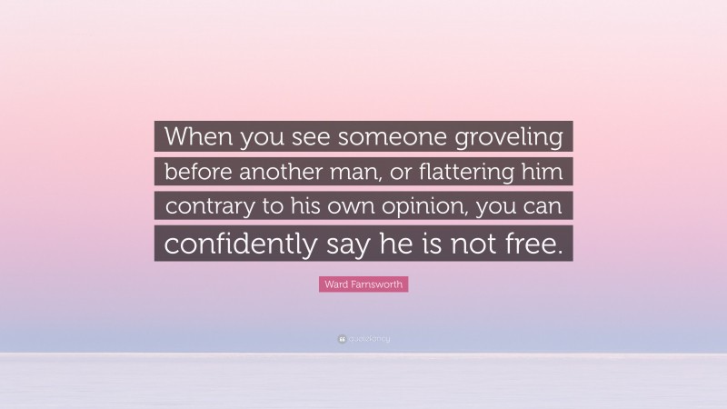 Ward Farnsworth Quote: “When you see someone groveling before another man, or flattering him contrary to his own opinion, you can confidently say he is not free.”