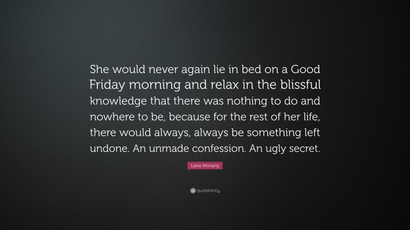 Liane Moriarty Quote: “She would never again lie in bed on a Good Friday morning and relax in the blissful knowledge that there was nothing to do and nowhere to be, because for the rest of her life, there would always, always be something left undone. An unmade confession. An ugly secret.”