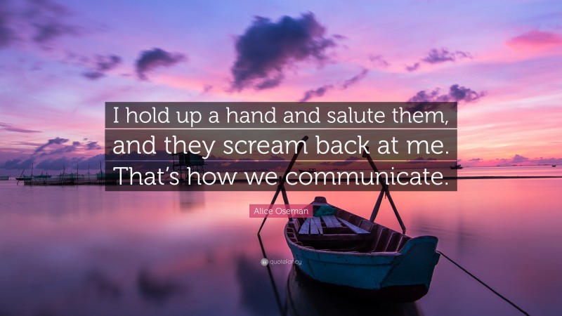 Alice Oseman Quote: “I hold up a hand and salute them, and they scream back at me. That’s how we communicate.”