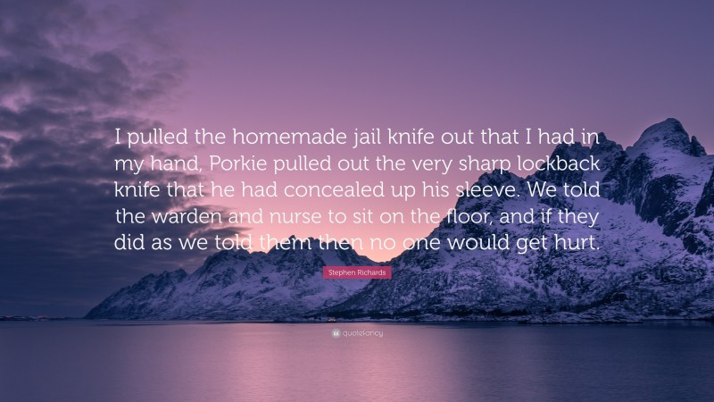Stephen Richards Quote: “I pulled the homemade jail knife out that I had in my hand, Porkie pulled out the very sharp lockback knife that he had concealed up his sleeve. We told the warden and nurse to sit on the floor, and if they did as we told them then no one would get hurt.”