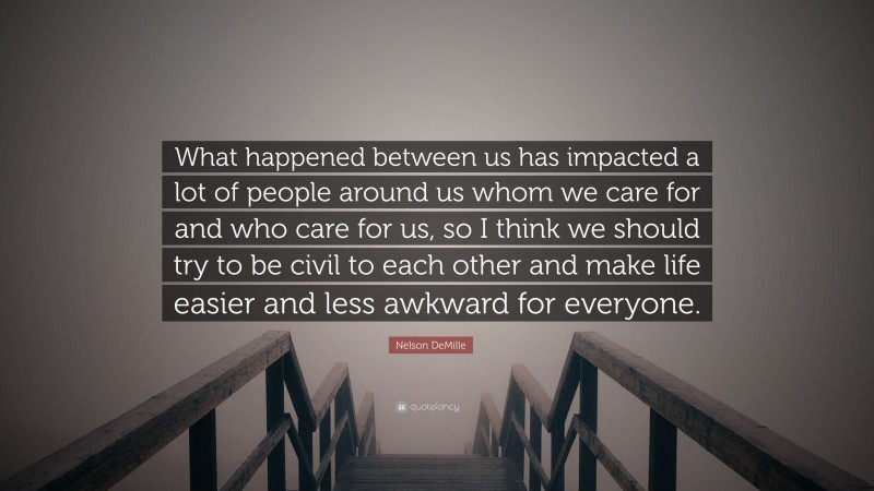 Nelson DeMille Quote: “What happened between us has impacted a lot of people around us whom we care for and who care for us, so I think we should try to be civil to each other and make life easier and less awkward for everyone.”