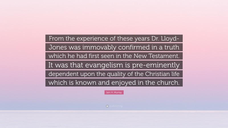 Iain H. Murray Quote: “From the experience of these years Dr. Lloyd-Jones was immovably confirmed in a truth which he had first seen in the New Testament. It was that evangelism is pre-eminently dependent upon the quality of the Christian life which is known and enjoyed in the church.”