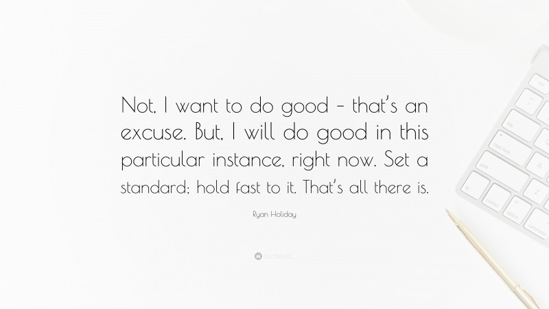 Ryan Holiday Quote: “Not, I want to do good – that’s an excuse. But, I will do good in this particular instance, right now. Set a standard; hold fast to it. That’s all there is.”