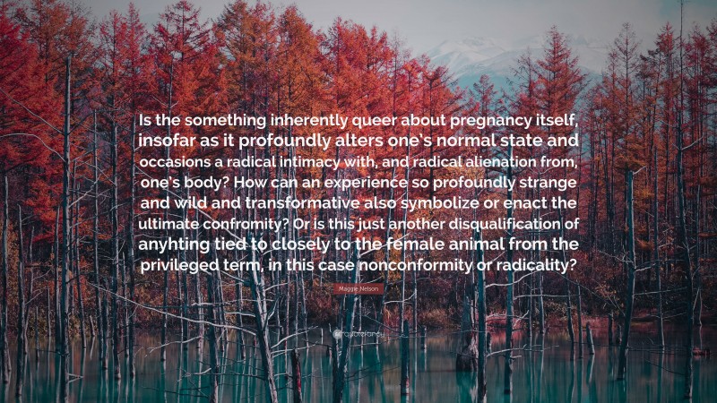 Maggie Nelson Quote: “Is the something inherently queer about pregnancy itself, insofar as it profoundly alters one’s normal state and occasions a radical intimacy with, and radical alienation from, one’s body? How can an experience so profoundly strange and wild and transformative also symbolize or enact the ultimate confromity? Or is this just another disqualification of anyhting tied to closely to the female animal from the privileged term, in this case nonconformity or radicality?”