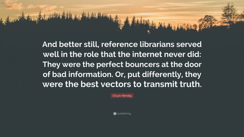 Chuck Wendig Quote: “And better still, reference librarians served well in the role that the internet never did: They were the perfect bouncers at the door of bad information. Or, put differently, they were the best vectors to transmit truth.”