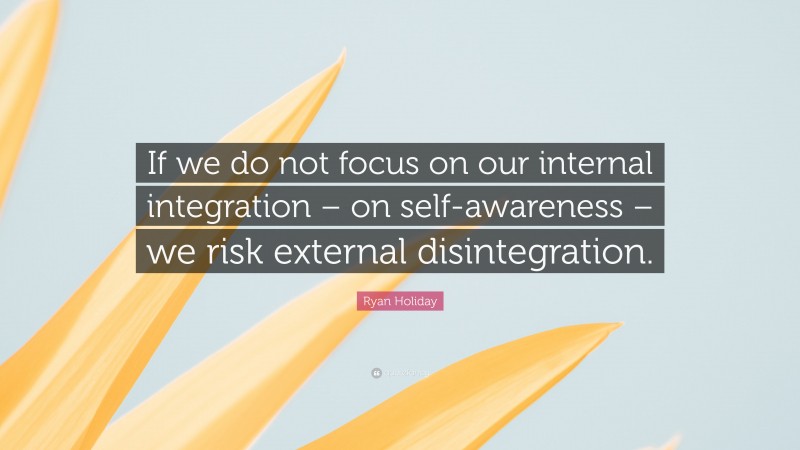 Ryan Holiday Quote: “If we do not focus on our internal integration – on self-awareness – we risk external disintegration.”