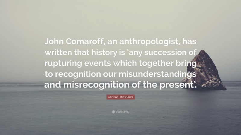 Michael Blastland Quote: “John Comaroff, an anthropologist, has written that history is ‘any succession of rupturing events which together bring to recognition our misunderstandings and misrecognition of the present’.”