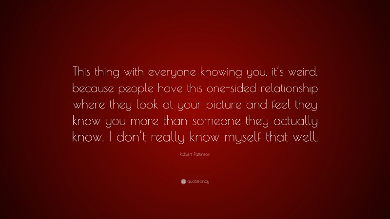 Robert Pattinson Quote: “This thing with everyone knowing you, it’s weird, because people have this one-sided relationship where they look at your picture and feel they know you more than someone they actually know. I don’t really know myself that well.”