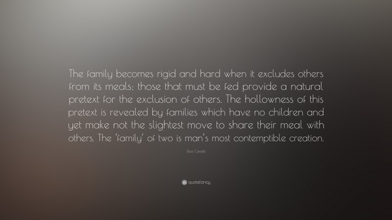 Elias Canetti Quote: “The family becomes rigid and hard when it excludes others from its meals; those that must be fed provide a natural pretext for the exclusion of others. The hollowness of this pretext is revealed by families which have no children and yet make not the slightest move to share their meal with others. The ‘family’ of two is man’s most contemptible creation.”