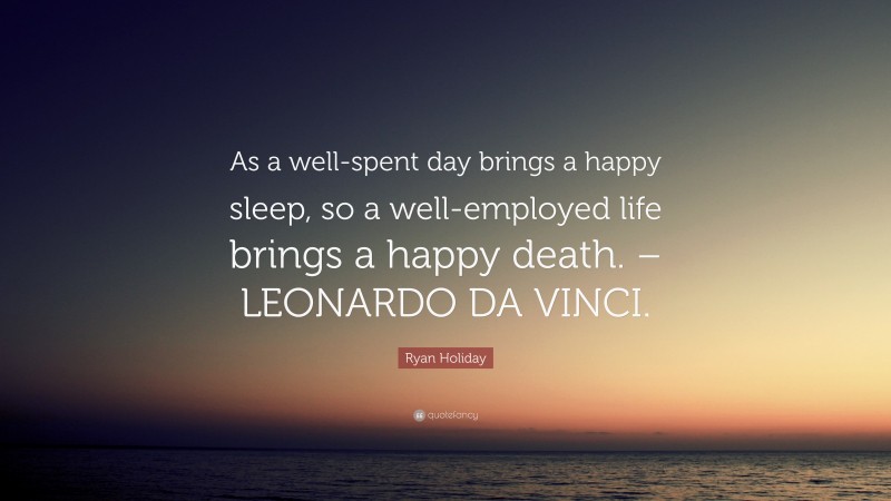 Ryan Holiday Quote: “As a well-spent day brings a happy sleep, so a well-employed life brings a happy death. – LEONARDO DA VINCI.”
