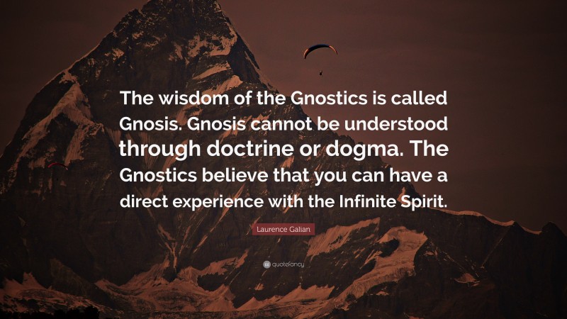 Laurence Galian Quote: “The wisdom of the Gnostics is called Gnosis. Gnosis cannot be understood through doctrine or dogma. The Gnostics believe that you can have a direct experience with the Infinite Spirit.”