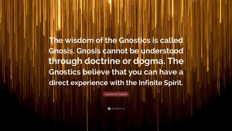 Laurence Galian Quote: “The wisdom of the Gnostics is called Gnosis. Gnosis cannot be understood through doctrine or dogma. The Gnostics believe that you can have a direct experience with the Infinite Spirit.”