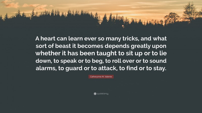 Catherynne M. Valente Quote: “A heart can learn ever so many tricks, and what sort of beast it becomes depends greatly upon whether it has been taught to sit up or to lie down, to speak or to beg, to roll over or to sound alarms, to guard or to attack, to find or to stay.”