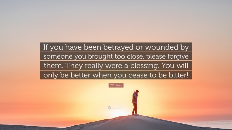 T.D. Jakes Quote: “If you have been betrayed or wounded by someone you brought too close, please forgive them. They really were a blessing. You will only be better when you cease to be bitter!”