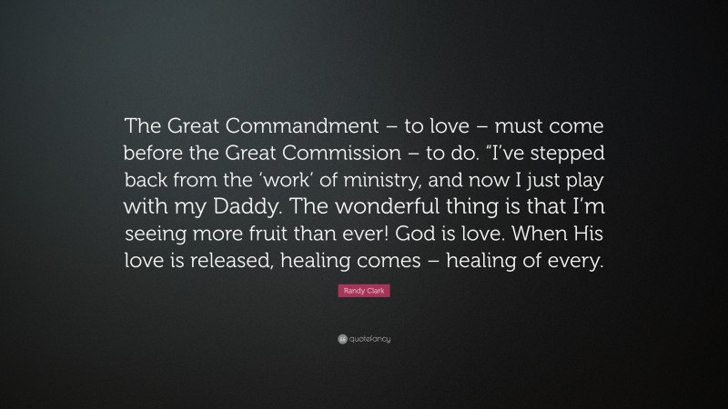Randy Clark Quote: “The Great Commandment – to love – must come before the Great Commission – to do. “I’ve stepped back from the ‘work’ of ministry, and now I just play with my Daddy. The wonderful thing is that I’m seeing more fruit than ever! God is love. When His love is released, healing comes – healing of every.”