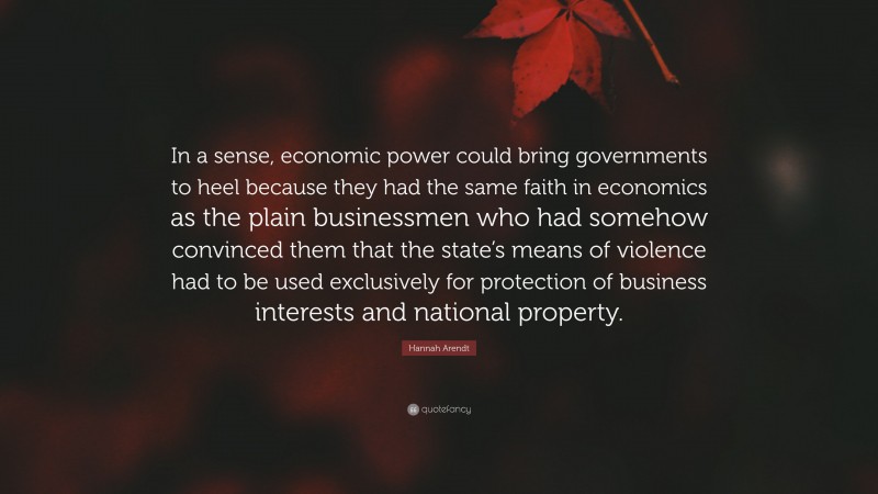 Hannah Arendt Quote: “In a sense, economic power could bring governments to heel because they had the same faith in economics as the plain businessmen who had somehow convinced them that the state’s means of violence had to be used exclusively for protection of business interests and national property.”