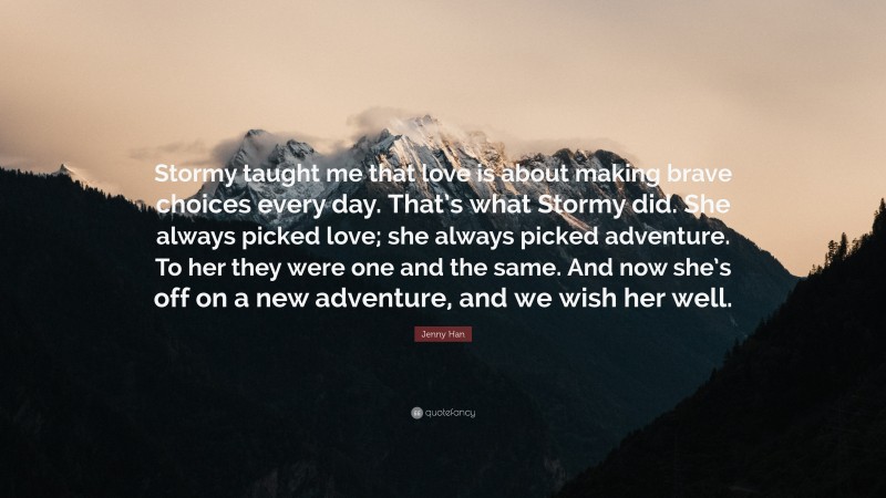 Jenny Han Quote: “Stormy taught me that love is about making brave choices every day. That’s what Stormy did. She always picked love; she always picked adventure. To her they were one and the same. And now she’s off on a new adventure, and we wish her well.”
