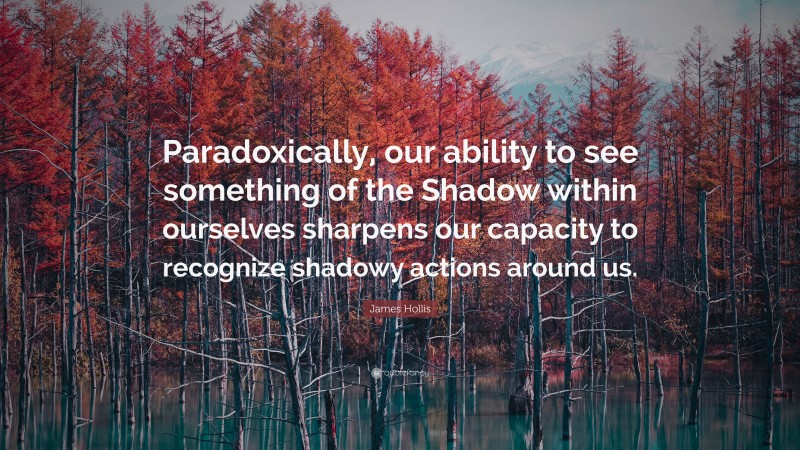 James Hollis Quote: “Paradoxically, our ability to see something of the Shadow within ourselves sharpens our capacity to recognize shadowy actions around us.”
