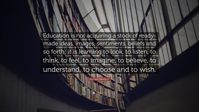 Michael Oakeshott Quote: “Education is not acquiring a stock of ready-made ideas, images, sentiments, beliefs and so forth; it is learning to look, to listen, to think, to feel, to imagine, to believe, to understand, to choose and to wish.”
