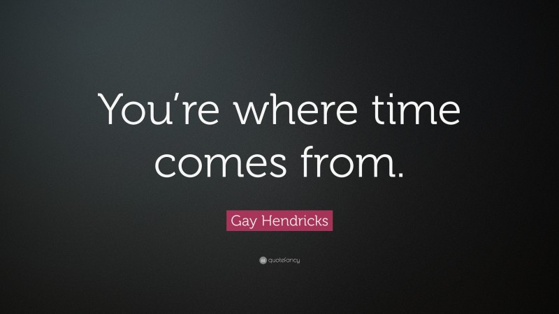 Gay Hendricks Quote: “You’re where time comes from.”