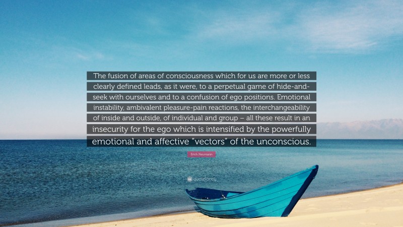 Erich Neumann Quote: “The fusion of areas of consciousness which for us are more or less clearly defined leads, as it were, to a perpetual game of hide-and-seek with ourselves and to a confusion of ego positions. Emotional instability, ambivalent pleasure-pain reactions, the interchangeability of inside and outside, of individual and group – all these result in an insecurity for the ego which is intensified by the powerfully emotional and affective “vectors” of the unconscious.”