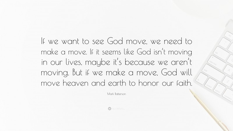 Mark Batterson Quote: “If we want to see God move, we need to make a move. If it seems like God isn’t moving in our lives, maybe it’s because we aren’t moving. But if we make a move, God will move heaven and earth to honor our faith.”