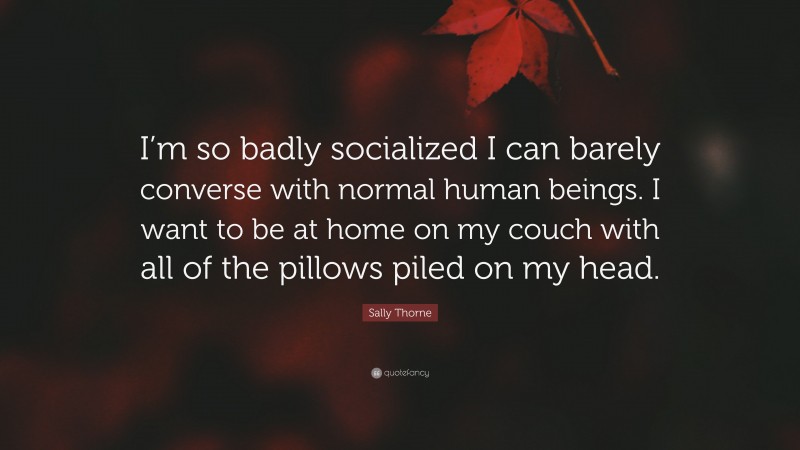 Sally Thorne Quote: “I’m so badly socialized I can barely converse with normal human beings. I want to be at home on my couch with all of the pillows piled on my head.”