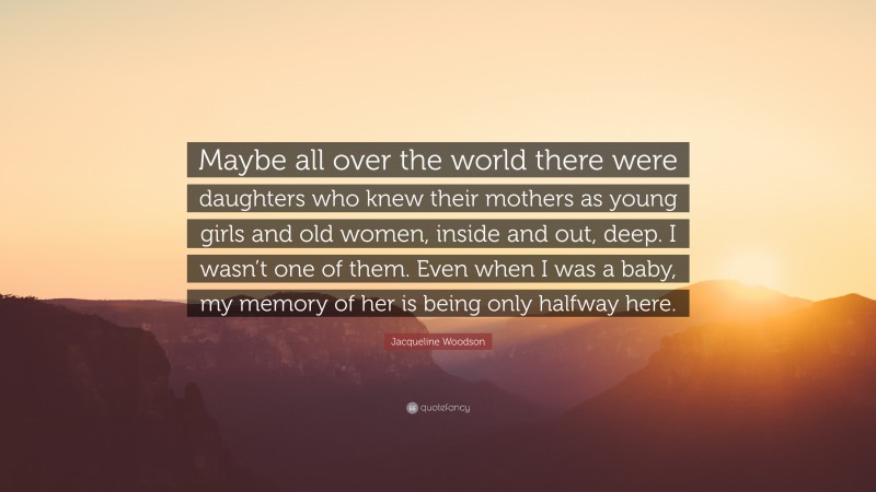 Jacqueline Woodson Quote: “Maybe all over the world there were daughters who knew their mothers as young girls and old women, inside and out, deep. I wasn’t one of them. Even when I was a baby, my memory of her is being only halfway here.”