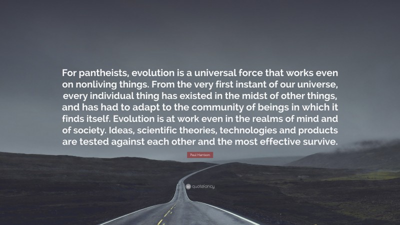 Paul Harrison Quote: “For pantheists, evolution is a universal force that works even on nonliving things. From the very first instant of our universe, every individual thing has existed in the midst of other things, and has had to adapt to the community of beings in which it finds itself. Evolution is at work even in the realms of mind and of society. Ideas, scientific theories, technologies and products are tested against each other and the most effective survive.”